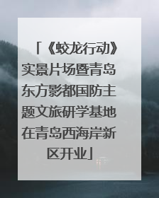 《蛟龙行动》实景片场暨青岛东方影都国防主题文旅研学基地在青岛西海岸新区开业