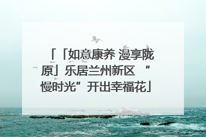 「如意康养 漫享陇原」乐居兰州新区 “慢时光”开出幸福花