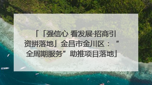 「强信心 看发展·招商引资拼落地」金昌市金川区：“全周期服务”助推项目落地