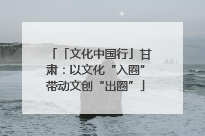 「文化中国行」甘肃：以文化“入圈”带动文创“出圈”