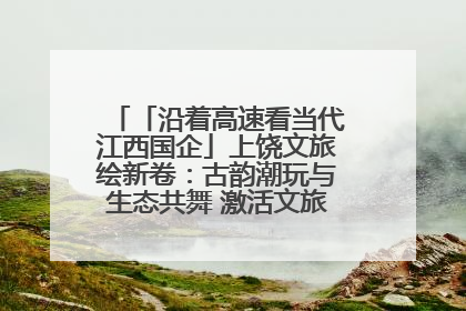 「沿着高速看当代江西国企」上饶文旅绘新卷：古韵潮玩与生态共舞 激活文旅产业新动能
