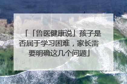 「鲁医健康说」孩子是否属于学习困难，家长需要明确这几个问题