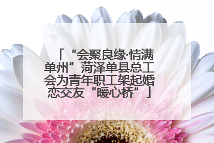 “会聚良缘·情满单州”菏泽单县总工会为青年职工架起婚恋交友“暖心桥”