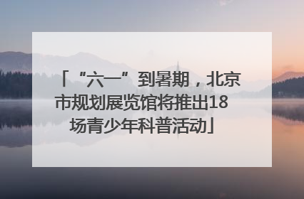 “六一”到暑期，北京市规划展览馆将推出18场青少年科普活动