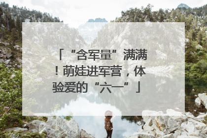 “含军量”满满！萌娃进军营，体验爱的“六一”