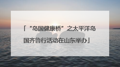 “岛国健康桥”之太平洋岛国齐鲁行活动在山东举办