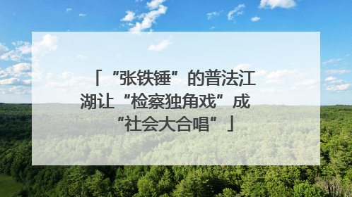 “张铁锤”的普法江湖让“检察独角戏”成“社会大合唱”