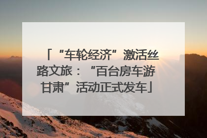 “车轮经济”激活丝路文旅：“百台房车游甘肃”活动正式发车
