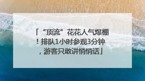 “顶流”花花人气爆棚！排队1小时参观3分钟，游客只敢讲悄悄话