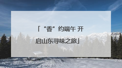 “香”约端午 开启山东寻味之旅