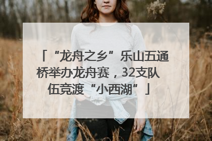 “龙舟之乡”乐山五通桥举办龙舟赛，32支队伍竞渡“小西湖”