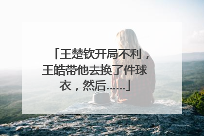 王楚钦开局不利，王皓带他去换了件球衣，然后……