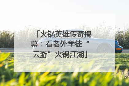火锅英雄传奇揭幕：看老外学徒“云游”火锅江湖