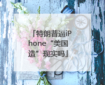 特朗普逼iPhone“美国造”现实吗