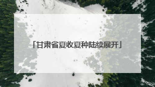 甘肃省夏收夏种陆续展开