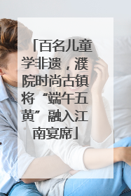 百名儿童学非遗，濮院时尚古镇将“端午五黄”融入江南宴席
