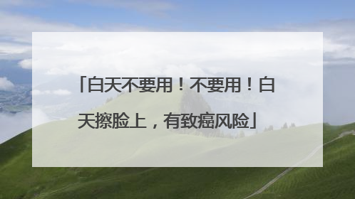 白天不要用！不要用！白天擦脸上，有致癌风险