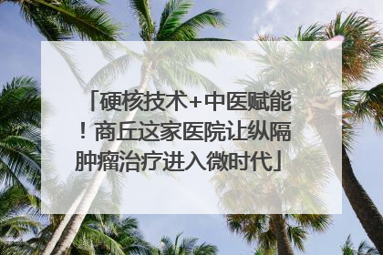 硬核技术+中医赋能！商丘这家医院让纵隔肿瘤治疗进入微时代