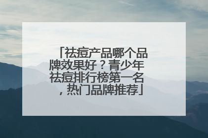 祛痘产品哪个品牌效果好？青少年祛痘排行榜第一名，热门品牌推荐