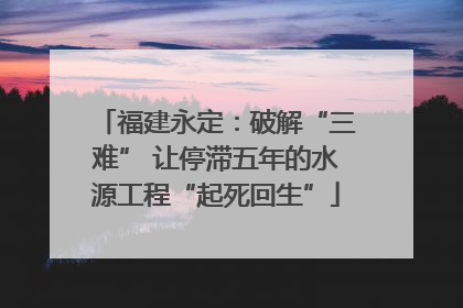 福建永定：破解“三难” 让停滞五年的水源工程“起死回生”