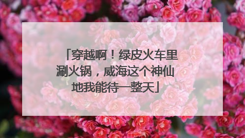 穿越啊！绿皮火车里涮火锅，威海这个神仙地我能待一整天
