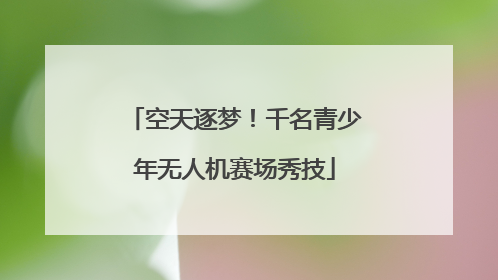 空天逐梦！千名青少年无人机赛场秀技