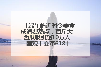 端午临近时令美食成消费热点，百斤大西瓜吸引超10万人围观丨变革618