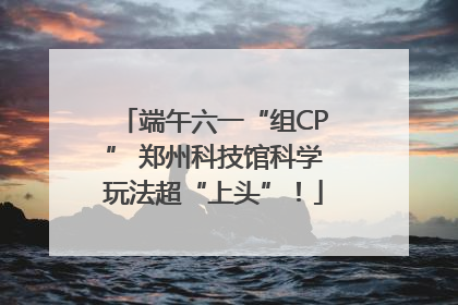 端午六一“组CP” 郑州科技馆科学玩法超“上头”！