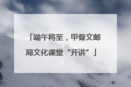 端午将至，甲骨文邮局文化课堂“开讲”