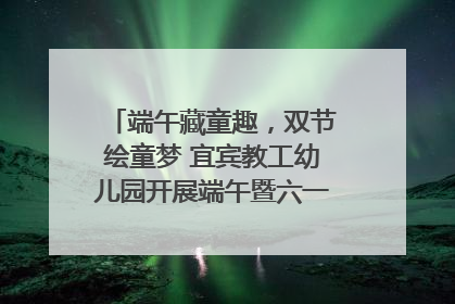 端午藏童趣，双节绘童梦 宜宾教工幼儿园开展端午暨六一亲子游园活动