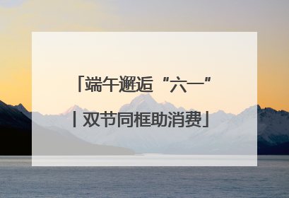 端午邂逅“六一”丨双节同框助消费