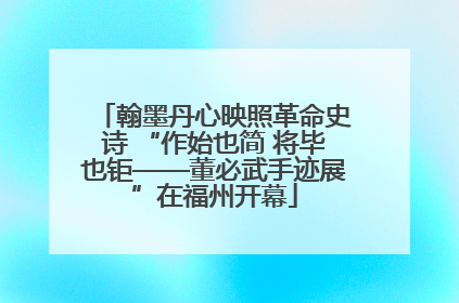 翰墨丹心映照革命史诗 “作始也简 将毕也钜——董必武手迹展”在福州开幕