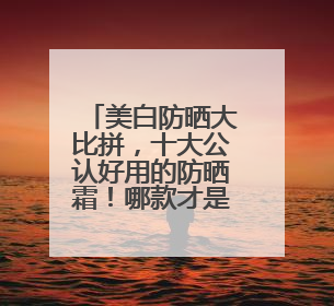 美白防晒大比拼，十大公认好用的防晒霜！哪款才是真美白神器？