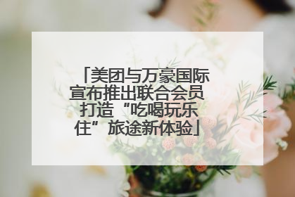 美团与万豪国际宣布推出联合会员 打造“吃喝玩乐住”旅途新体验