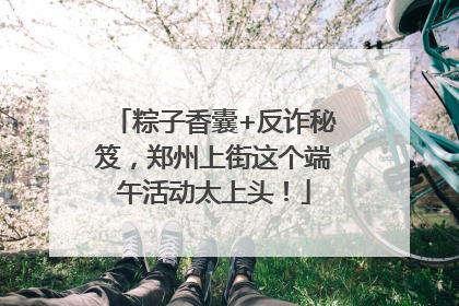 粽子香囊+反诈秘笈，郑州上街这个端午活动太上头！