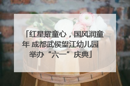 红星耀童心，国风润童年 成都武侯望江幼儿园举办“六一”庆典