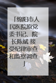 绵阳市人民医院原党委书记、院长陈斌 接受纪律审查和监察调查