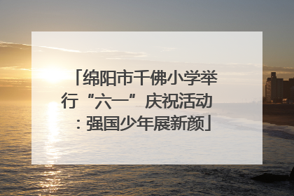 绵阳市千佛小学举行“六一”庆祝活动：强国少年展新颜