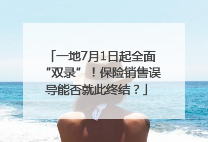 一地7月1日起全面“双录”！保险销售误导能否就此终结？