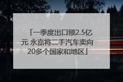 一季度出口额2.5亿元 永嘉将二手汽车卖向20多个国家和地区