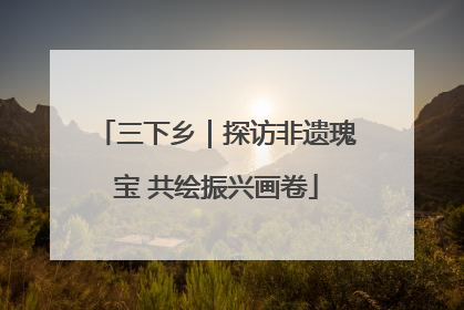 三下乡｜探访非遗瑰宝 共绘振兴画卷