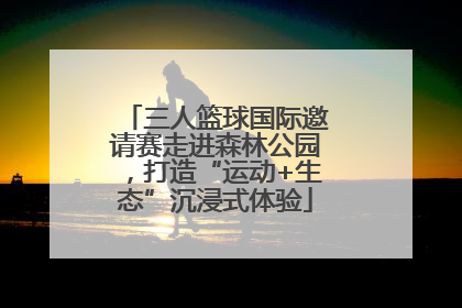 三人篮球国际邀请赛走进森林公园，打造“运动+生态”沉浸式体验