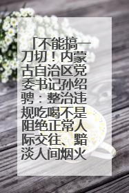 不能搞一刀切！内蒙古自治区党委书记孙绍骋：整治违规吃喝不是阻绝正常人际交往、黯淡人间烟火