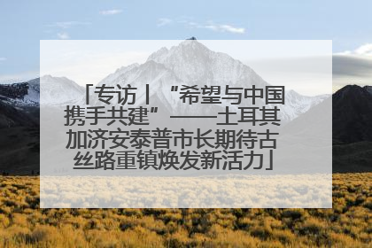 专访丨“希望与中国携手共建”——土耳其加济安泰普市长期待古丝路重镇焕发新活力