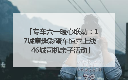 专车六一暖心联动：17城童趣彩蛋车惊喜上线 46城司机亲子活动