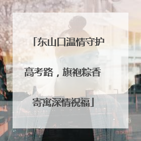 东山口温情守护高考路，旗袍粽香寄寓深情祝福