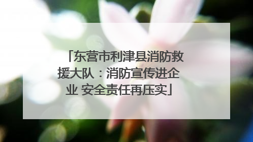 东营市利津县消防救援大队：消防宣传进企业 安全责任再压实