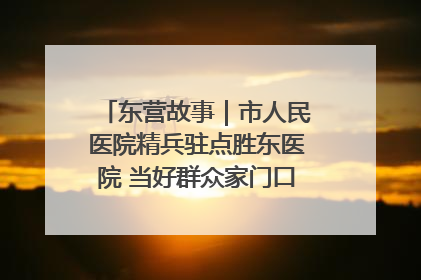 东营故事｜市人民医院精兵驻点胜东医院 当好群众家门口健康守护者