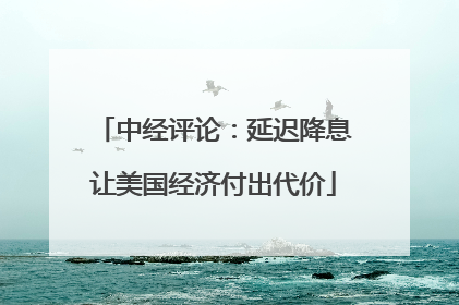 中经评论：延迟降息让美国经济付出代价