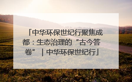 中华环保世纪行聚焦成都：生态治理的“古今答卷”｜中华环保世纪行